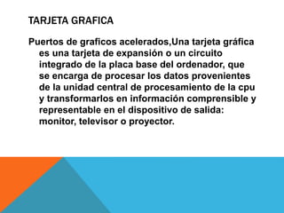 TARJETA GRAFICA
Puertos de graficos acelerados,Una tarjeta gráfica
es una tarjeta de expansión o un circuito
integrado de la placa base del ordenador, que
se encarga de procesar los datos provenientes
de la unidad central de procesamiento de la cpu
y transformarlos en información comprensible y
representable en el dispositivo de salida:
monitor, televisor o proyector.
 