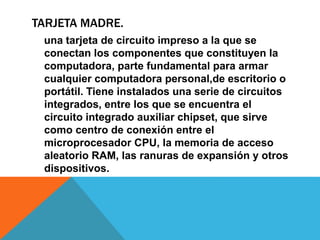 TARJETA MADRE.
una tarjeta de circuito impreso a la que se
conectan los componentes que constituyen la
computadora, parte fundamental para armar
cualquier computadora personal,de escritorio o
portátil. Tiene instalados una serie de circuitos
integrados, entre los que se encuentra el
circuito integrado auxiliar chipset, que sirve
como centro de conexión entre el
microprocesador CPU, la memoria de acceso
aleatorio RAM, las ranuras de expansión y otros
dispositivos.
 