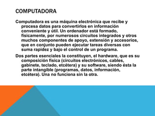 COMPUTADORA
Computadora es una máquina electrónica que recibe y
procesa datos para convertirlos en información
conveniente y útil. Un ordenador está formado,
físicamente, por numerosos circuitos integrados y otros
muchos componentes de apoyo, extensión y accesorios,
que en conjunto pueden ejecutar tareas diversas con
suma rapidez y bajo el control de un programa.
Dos partes esenciales la constituyen, el hardware, que es su
composición física (circuitos electrónicos, cables,
gabinete, teclado, etcétera) y su software, siendo ésta la
parte intangible (programas, datos, información,
etcétera). Una no funciona sin la otra.
 