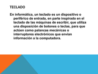 TECLADO
En informática, un teclado es un dispositivo o
periférico de entrada, en parte inspirado en el
teclado de las máquinas de escribir, que utiliza
una disposición de botones o teclas, para que
actúen como palancas mecánicas o
interruptores electrónicos que envían
información a la computadora.
 