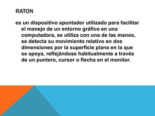 RATON
es un dispositivo apuntador utilizado para facilitar
el manejo de un entorno gráfico en una
computadora, se utiliza con una de las manos,
se detecta su movimiento relativo en dos
dimensiones por la superficie plana en la que
se apoya, reflejándose habitualmente a través
de un puntero, cursor o flecha en el monitor.
 