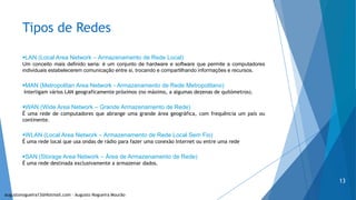 Tipos de Redes
LAN (Local Area Network – Armazenamento de Rede Local)
Um conceito mais definido seria: é um conjunto de hardware e software que permite a computadores
individuais estabelecerem comunicação entre si, trocando e compartilhando informações e recursos.
MAN (Metropolitan Area Network - Armazenamento de Rede Metropolitano)
Interligam vários LAN geograficamente próximos (no máximo, a algumas dezenas de quilómetros).
WAN (Wide Area Network – Grande Armazenamento de Rede)
É uma rede de computadores que abrange uma grande área geográfica, com frequência um país ou
continente.
WLAN (Local Area Network – Armazenamento de Rede Local Sem Fio)
É uma rede local que usa ondas de rádio para fazer uma conexão Internet ou entre uma rede
SAN (Storage Area Network – Área de Armazenamento de Rede)
É uma rede destinada exclusivamente a armazenar dados.
augustonogueira13@Hotmail.com – Augusto Nogueira Mourão
13
 