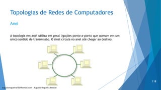 Topologias de Redes de Computadores
Anel
A topologia em anel utiliza em geral ligações ponto-a-ponto que operam em um
único sentido de transmissão. O sinal circula no anel até chegar ao destino.
augustonogueira13@Hotmail.com – Augusto Nogueira Mourão
118
 