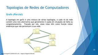 Topologias de Redes de Computadores
Grafo (Parcial)
A topologia em garfo é uma mistura de várias topologias, e cada nó da rede
contém uma rota alternativa que geralmente é usada em situações de falha ou
congestionamento. Traçada por nós, essas rotas têm como função rotear
endereços que não pertencem a sua rede.
augustonogueira13@Hotmail.com – Augusto Nogueira Mourão
22
 