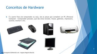 Conceitos de Hardware
 É a parte física do computador ou seja, são as peças que compõem um PC (Personal
Computer - Computador pessoal), que são estas teclado, mouse, gabinete, impressora,
scanner, monitor e etc.
augustonogueira13@Hotmail.com – Augusto Nogueira Mourão
3
 