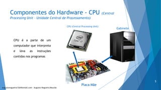 Componentes do Hardware - CPU (Central
Processing Unit – Unidade Central de Processamento)
Gabinete
Placa Mãe
CPU (Central Processing Unit)
CPU é a parte de um
computador que interpreta
e leva as instruções
contidas nos programas
augustonogueira13@Hotmail.com – Augusto Nogueira Mourão
5
 