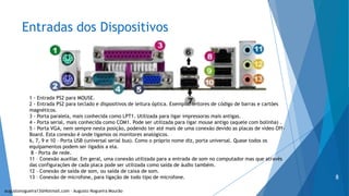 Entradas dos Dispositivos
1 - Entrada PS2 para MOUSE.
2 - Entrada PS2 para teclado e dispositivos de leitura óptica. Exemplo: leitores de código de barras e cartões
magnéticos.
3 - Porta paralela, mais conhecida como LPT1. Utilizada para ligar impressoras mais antigas.
4 - Porta serial, mais conhecida como COM1. Pode ser utilizada para ligar mouse antigo (aquele com bolinha) .
5 - Porta VGA, nem sempre nesta posição, podendo ter até mais de uma conexão devido as placas de vídeo Off-
Board. Esta conexão é onde ligamos os monitores analógicos.
6, 7, 9 e 10 – Porta USB (universal serial bus). Como o próprio nome diz, porta universal. Quase todos os
equipamentos podem ser ligados a ela.
8 – Porta de rede.
11 – Conexão auxiliar. Em geral, uma conexão utilizada para a entrada de som no computador mas que através
das configurações de cada placa pode ser utilizada como saída de áudio também.
12 – Conexão de saída de som, ou saída de caixa de som.
13 – Conexão de microfone, para ligação de todo tipo de microfone.
augustonogueira13@Hotmail.com – Augusto Nogueira Mourão
8
 