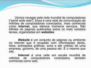 Vamos navegar pela rede mundial de computadores
[“world wide web”]. Essa é uma rede de comunicação de
milhões de computadores conectados, mais conhecida
como Internet, que oferece inúmeros serviços. São
bilhões de páginas publicadas sobre os mais variados
temas, organizadas em websites.
Website é um conjunto de páginas ou ambiente
na internet que é ocupado com informações (texto,
fotos, animações gráficas, sons e até vídeos) de uma
empresa, governo, de uma pessoa etc. É o mesmo que
site.
Internet é uma rede em escala mundial de
milhões de computadores conectados, também
conhecida como web.
 