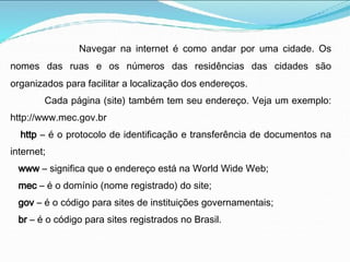 Navegar na internet é como andar por uma cidade. Os
nomes das ruas e os números das residências das cidades são
organizados para facilitar a localização dos endereços.
Cada página (site) também tem seu endereço. Veja um exemplo:
http://www.mec.gov.br
http – é o protocolo de identificação e transferência de documentos na
internet;
www – significa que o endereço está na World Wide Web;
mec – é o domínio (nome registrado) do site;
gov – é o código para sites de instituições governamentais;
br – é o código para sites registrados no Brasil.
 