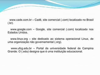 www.cade.com.br – Cadê, site comercial (.com) localizado no Brasil
(.br).
www.google.com – Google, site comercial (.com) localizado nos
Estados Unidos.
www.linux.org – site dedicado ao sistema operacional Linux, de
uma organização não governamental (.org).
www.ufcg.edu.br – Portal da universidade federal de Campina
Grande. O (.edu) designa que é uma instituição educacional.
 