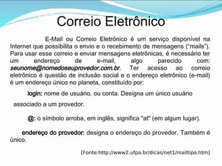 Correio Eletrônico
E-Mail ou Correio Eletrônico é um serviço disponível na
Internet que possibilita o envio e o recebimento de mensagens (“mails”).
Para usar esse correio e enviar mensagens eletrônicas, é necessário ter
um endereço de e-mail, algo parecido com:
seunome@nomedoseuprovedor.com.br. Ter acesso ao correio
eletrônico é questão de inclusão social e o endereço eletrônico (e-mail)
é um endereço único no planeta, constituído por:
login: nome de usuário, ou conta. Designa um único usuário
associado a um provedor.
@: o símbolo arroba, em inglês, significa "at" (em algum lugar).
endereço do provedor: designa o endereço do provedor. Também é
único.
[Fonte:http://www2.ufpa.br/dicas/net1/mailtipo.htm]
 