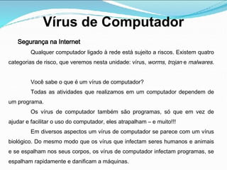 Vírus de Computador
Segurança na Internet
Qualquer computador ligado à rede está sujeito a riscos. Existem quatro
categorias de risco, que veremos nesta unidade: vírus, worms, trojan e malwares.
Você sabe o que é um vírus de computador?
Todas as atividades que realizamos em um computador dependem de
um programa.
Os vírus de computador também são programas, só que em vez de
ajudar e facilitar o uso do computador, eles atrapalham – e muito!!!
Em diversos aspectos um vírus de computador se parece com um vírus
biológico. Do mesmo modo que os vírus que infectam seres humanos e animais
e se espalham nos seus corpos, os vírus de computador infectam programas, se
espalham rapidamente e danificam a máquinas.
 