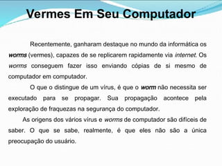 Vermes Em Seu Computador
Recentemente, ganharam destaque no mundo da informática os
worms (vermes), capazes de se replicarem rapidamente via internet. Os
worms conseguem fazer isso enviando cópias de si mesmo de
computador em computador.
O que o distingue de um vírus, é que o worm não necessita ser
executado para se propagar. Sua propagação acontece pela
exploração de fraquezas na segurança do computador.
As origens dos vários vírus e worms de computador são difíceis de
saber. O que se sabe, realmente, é que eles não são a única
preocupação do usuário.
 