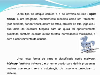 Outro tipo de ataque comum é o de cavalos-de-tróia (trojan
horse). É um programa, normalmente recebido como um “presente”
(por exemplo, cartão virtual, álbum de fotos, protetor de tela, jogo etc.),
que além de executar funções para as quais foi aparentemente
projetado, também executa outras tarefas, normalmente maliciosas, e
sem o conhecimento do usuário.
Uma nova forma de vírus é classificada como malware.
Malware (malicious software ) é o termo usado para definir programas
nocivos que rodam sem a autorização do usuário e prejudicam o
sistema.
 
