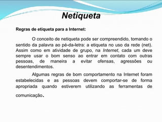 Netiqueta
Regras de etiqueta para a Internet:
O conceito de netiqueta pode ser compreendido, tomando o
sentido da palavra ao pé-da-letra: a etiqueta no uso da rede (net).
Assim como em atividade de grupo, na Internet, cada um deve
sempre usar o bom senso ao entrar em contato com outras
pessoas, de maneira a evitar ofensas, agressões ou
desentendimentos.
Algumas regras de bom comportamento na Internet foram
estabelecidas e as pessoas devem comportar-se de forma
apropriada quando estiverem utilizando as ferramentas de
comunicação.
 
