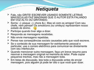 Netiqueta
 Fale, não GRITE! ESCREVER USANDO SOMENTE LETRAS
MAIÚSCULAS FAZ IMAGINAR QUE O AUTOR ESTÁ FALANDO
EM VOZ ALTA OU GRITANDO.
 Sorria :-); pisque ;-); chore &-(. Mas só com os amigos! Com seu
chefe, nem pensar! Os emoticons (ou smileys) representam nosso
estado de ânimo.
 Participe quando tiver algo a dizer.
 Responda as mensagens recebidas.
 Não envie mensagens repetidas.
 Pense nas conseqüências sociais causadas pelo que você escreve.
 Se o conteúdo de sua mensagem for estritamente pessoal e
particular, use o correio eletrônico para comunicar-se diretamente
com seu interlocutor.
 Quando mencionar outra mensagem, faça um breve resumo para
reavivar a mensagem original na memória do leitor. Pode copiar
pequenos trechos, mas não a mensagem toda.
 Em listas de discussão, leia toda a discussão antes de enviar
mensagem, pois alguém já pode ter dito o que você quer dizer.
 