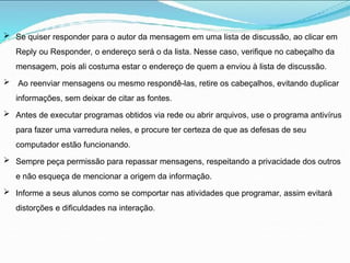  Se quiser responder para o autor da mensagem em uma lista de discussão, ao clicar em
Reply ou Responder, o endereço será o da lista. Nesse caso, verifique no cabeçalho da
mensagem, pois ali costuma estar o endereço de quem a enviou à lista de discussão.
 Ao reenviar mensagens ou mesmo respondê-las, retire os cabeçalhos, evitando duplicar
informações, sem deixar de citar as fontes.
 Antes de executar programas obtidos via rede ou abrir arquivos, use o programa antivírus
para fazer uma varredura neles, e procure ter certeza de que as defesas de seu
computador estão funcionando.
 Sempre peça permissão para repassar mensagens, respeitando a privacidade dos outros
e não esqueça de mencionar a origem da informação.
 Informe a seus alunos como se comportar nas atividades que programar, assim evitará
distorções e dificuldades na interação.
 