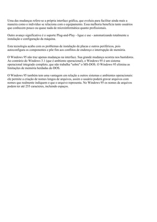 Uma das mudanças refere-se a própria interface gráfica, que evoluiu para facilitar ainda mais a
maneira como o indivíduo se relaciona com o equipamento. Essa melhoria beneficia tanto usuários
que conhecem pouco ou quase nada de microinformática quanto profissionais.
Outro avanço significativo é o suporte Plug-and-Play - ligue e use - automatizando totalmente a
instalação e configuração da máquina.
Esta tecnologia acaba com os problemas de instalação de placas e outros periféricos, pois
autoconfigura os componentes e põe fim aos conflitos de endereço e interrupção de memória.
O Windows 95 não traz apenas mudanças na interface. Sua grande mudança ocorreu nos bastidores.
Ao contrário do Windows 3.1 (que é ambiente operacional), o Windows 95 é um sistema
operacional integrado completo, que não trabalha "sobre" o MS-DOS. O Windows 95 elimina as
limitações de memória herdadas do DOS.
O Windows 95 também tem uma vantagem em relação a outros sistemas e ambientes operacionais:
ele permite a criação de nomes longos de arquivos, assim o usuário poderá gravar arquivos com
nomes que realmente indiquem o que o arquivo representa. No Windows 95 os nomes de arquivos
podem ter até 255 caracteres, incluindo espaços.
 