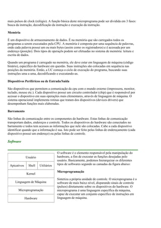 mais pulsos de clock (relógio). A função básica deste microprograma pode ser dividida em 3 fases:
busca da instrução, decodificação da instrução e execução da instrução.
Memória
É um dispositivo de armazenamento de dados. É na memória que são carregados todos os
programas a serem executados pela CPU. A memória é composta por uma sequência de palavras,
onde cada palavra possui um ou mais bytes (assim como os registradores) e é acessada por um
endereço (posição). Dois tipos de operaçõs podem ser efetuadas no sistema de memória: leitura e
escrita de dados.
Quando um programa é carregado na memória, ele deve estar em linguagem de máquina (código
binário), específico do hardware em questão. Suas instruções são colocadas em sequência nas
posições da memória. Então, a UC começa o ciclo de execução do programa, buscando suas
instruções uma a uma, decodificando e executando-as.
Dispositivos Periféricos ou de Entrada/Saída
Sâo dispositivos que permitem a comunicação da cpu com o mundo externo (impressora, monitor,
teclado, mouse etc.). Cada dispositivo possui um circuito controlador (chip) que é responsável por
acessar o dispositivo em suas operações mais elementares, através de linguagem de máquina. O
sistema operacional implementa rotinas que tratam dos dispositivos (devices drivers) que
desempenham funções mais elaboradas.
Barramento
São linhas de comunicação entre os componentes do hardware. Estas linhas de comunicação
transportam dados, endereços e controle. Todos os dispositivos do hardware são conectados no
barramento e todos tem acessos as informações que nele são colocadas. Cabe a cada dispositivo
identificar quando que a informação é sua. Isto pode ser feito pelas linhas de endereçamento (cada
dispositivo possui um endereço) ou pelas linhas de controle.
Software
O software é o elemento responsável pela manipulação do
hardware, a fim de executar as funções desejadas pelo
usuário. Basicamente, podemos hierarquizar os diferentes
tipos de softwares segundo as camadas da figura abaixo:
Microprogramação
Sintetiza a própria unidade de controle. O microprograma é o
software de mais baixo nível, disparando sinais de controle
(pulsos) diretamente sobre os dispositivos do hardware. O
microprograma é uma linguagem específica da máquina,
capaz de executar um conjunto específico de instruções em
linguagem de máquina.
Usuário
Apicativos Shell Utiliários
Kernel
Linguagem de Máquina
Microprogramação
Hardware
 