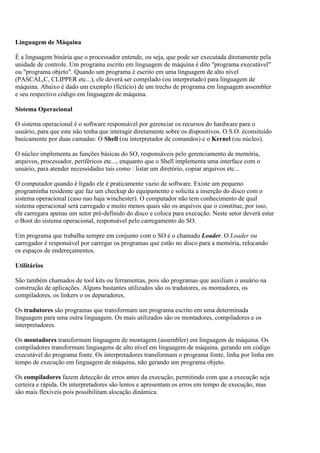Linguagem de Máquina
É a linguagem binária que o processador entende, ou seja, que pode ser executada diretamente pela
unidade de controle. Um programa escrito em linguagem de máquina é dito "programa executável"
ou "programa objeto". Quando um programa é escrito em uma linguagem de alto nível
(PASCAL,C, CLIPPER etc...), ele deverá ser compilado (ou interpretado) para linguagem de
máquina. Abaixo é dado um exemplo (fictício) de um trecho de programa em linguagem assembler
e seu respectivo código em linguagem de máquina.
Sistema Operacional
O sistema operacional é o software responsável por gerenciar os recursos do hardware para o
usuário, para que este não tenha que interagir diretamente sobre os dispositivos. O S.O. éconsituído
basicamente por duas camadas: O Shell (ou interpretador de comandos) e o Kernel (ou núcleo).
O núcleo implementa as funções básicas do SO, responsáveis pelo gerenciamento de memória,
arquivos, processador, periféricos etc..., enquanto que o Shell implementa uma interface com o
usuário, para atender necessidades tais como : listar um diretório, copiar arquivos etc...
O computador quando é ligado ele é praticamente vazio de software. Existe um pequeno
programinha residente que faz um checkup do equipamento e solicita a inserção do disco com o
sistema operacional (caso nao haja winchester). O computador não tem conhecimento de qual
sistema operacional será carregado e muito menos quais são os arquivos que o constitue, por isso,
ele carregara apenas um setor pré-definido do disco e coloca para execução. Neste setor deverá estar
o Boot do sistema operacional, responsável pelo carregamento do SO.
Um programa que trabalha sempre em conjunto com o SO é o chamado Loader. O Loader ou
carregador é responsável por carregar os programas que estão no disco para a memória, relocando
os espaços de endereçamentos.
Utilitários
São também chamados de tool kits ou ferramentas, pois são programas que auxiliam o usuário na
construção de aplicações. Alguns bastantes utilizados são os tradutores, os montadores, os
compiladores, os linkers o os depuradores.
Os tradutores são programas que transformam um programa escrito em uma determinada
linguagem para uma outra linguagem. Os mais utilizados são os montadores, compiladores e os
interpretadores.
Os montadores transformam linguagem de montagem (assembler) em linguagem de máquina. Os
compiladores transformam linguagens de alto nível em linguagem de máquina, gerando um código
executável do programa fonte. Os interpretadores transformam o programa fonte, linha por linha em
tempo de execução em linguagem de máquina, não gerando um programa objeto.
Os compiladores fazem detecção de erros antes da execução, permitindo com que a execução seja
certeira e rápida. Os interpretadores são lentos e apresentam os erros em tempo de execução, mas
são mais flexíveis pois possibilitam alocação dinâmica.
 