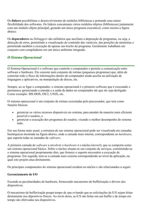 Os linkers possibilitam o desenvolvimento de módulos bibliotecas e portando uma maior
flexibilidade dos softwares. Os linkers concatenam vários módulos objetos (bibliotecas) juntamente
com um módulo objeto principal, gerando um único programa executável, como mostra a figura
abaixo.
Os depuradores ou Debuggers são utilitários que auxiliam a depuração de programas, ou seja, a
detecção de erros, permitindo a visualização do conteúdo das variáveis, das posições de memórias e
permitindo também a execução de apenas um trecho do programa. Geralmente trabalham em
conjunto com compiladores em um único ambiente integrado.
O Sistema Operacional
O Sistema Operacional é o software que controla o computador e permite a comunicação entre
software e hardware. Ele consiste num conjunto de rotinas (pequenos programas) que, além de
controlar todo o fluxo de informações dentro do computador ainda auxilia na utilização de
linguagens e aplicativos, na manipulação de discos, etc.
Sempre, ao se ligar o computador, o sistema operacional é o primeiro software que é executado e
permanece gerenciando a entrada e a saída de dados no computador até que ele seja desligado.
Como exemplo: MS-DOS, OS/2, UNIX, etc.
O sistema operacional é um conjunto de rotinas executadas pelo processador, que tem como
funções básicas:
gerenciar os vários recursos disponíveis no sistema, para atender da maneira mais eficiente
possível o usuário, e
gerenciar a execução dos programas do usuário, visando o melhor desempenho do sistema
todo.
Em sua forma mais usual, a estrutura de um sistema operacional pode ser visualizada em camadas
hierárquicas mostrada na figura abaixo, onde a camada mais interna, correspondente ao hardware,
que suporta todas as camadas de software.
A primeira camada de software a envolver o hardware é o núcleo (kernel), que se comporta como
um sistema operacional básico. Sobre o núcleo situam-se um conjunto de serviços, constituíndo-se
o sistema operacional propriamente dito, que fornece o suporte necessário a execução de
programas. Em seguida, tem-se a camada mais externa correspondendo ao nível da aplicação, na
qual este projeto atua diretamente.
Os principais componentes do sistema operacional residem no núcleo e são relacionados a seguir:
Gerenciamento de I/O
Esconde as peculiaridades do hardware, fornecendo mecanismo de bufferização e drivers dos
dispositivos.
O mecanismo de bufferização poupa tempo de cpu evitando que as solicitações de E/S sejam feitas
diretamente nos dipositivos físicos. Ao invés disso, as E/S são feitas em um buffer e de tempo em
tempo são efetivadas nos dispositivos.
 