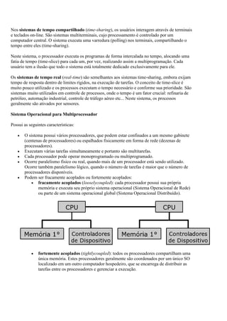 Nos sistemas de tempo compartilhado (time-sharing), os usuários interagem através de terminais
e teclados on-line. São sistemas multiterminais, cujo processamento é controlado por um
computador central. O sistema executa uma varredura (polling) nos terminais, compartilhando o
tempo entre eles (time-sharing).
Neste sistema, o processador executa os programas de forma intercalada no tempo, alocando uma
fatia de tempo (time-slice) para cada um, por vez, realizando assim a multiprogramação. Cada
usuário tem a ilusão que todo o sistema está totalmente dedicado exclusivamente para ele.
Os sistemas de tempo real (real-time) são semelhantes aos sistemas time-sharing, embora exijam
tempo de resposta dentro de limites rígidos, na execução de tarefas. O conceito de time-slice é
muito pouco utilizado e os processos executam o tempo necessário e conforme sua prioridade. São
sistemas muito utilizados em controle de processos, onde o tempo é um fator crucial: refinaria de
petróleo, automação industrial, controle de tráfego aéreo etc... Neste sistema, os processos
geralmente são ativados por sensores.
Sistema Operacional para Multiprocessador
Possui as seguintes características:
O sistema possui vários processadores, que podem estar confinados a um mesmo gabinete
(centenas de processadores) ou espalhados fisicamente em forma de rede (dezenas de
processadores).
Executam várias tarefas simultaneamente e portanto são multitarefas.
Cada processador pode operar monoprogramado ou multiprogramado.
Ocorre paralelismo físico ou real, quando mais de um processador está sendo utilizado.
Ocorre também paralelismo lógico, quando o número de tarefas é maior que o número de
processadores disponíveis.
Podem ser fracamente acoplados ou fortemente acoplados:
fracamente acoplados (looselycoupled): cada processador possui sua própria
memória e executa seu próprio sistema operacional (Sistema Operacional de Rede)
ou parte de um sistema operacional global (Sistema Operacional Distribuído).
fortemente acoplados (tightlycoupled): todos os processadores compartilham uma
única memória. Estes processadores geralmente são coordenados por um único SO
localizado em um outro computador hospedeiro, que se encarrega de distribuir as
tarefas entre os processadores e gerenciar a execução.
 