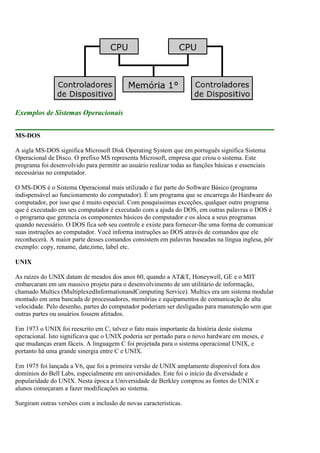 Exemplos de Sistemas Operacionais
MS-DOS
A sigla MS-DOS significa Microsoft Disk Operating System que em português significa Sistema
Operacional de Disco. O prefixo MS representa Microsoft, empresa que criou o sistema. Este
programa foi desenvolvido para permitir ao usuário realizar todas as funções básicas e essenciais
necessárias no computador.
O MS-DOS é o Sistema Operacional mais utilizado e faz parte do Software Básico (programa
indispensável ao funcionamento do computador). É um programa que se encarrega do Hardware do
computador, por isso que é muito especial. Com pouquíssimas exceções, qualquer outro programa
que é executado em seu computador é executado com a ajuda do DOS, em outras palavras o DOS é
o programa que gerencia os componentes básicos do computador e os aloca a seus programas
quando necessário. O DOS fica sob seu controle e existe para fornecer-lhe uma forma de comunicar
suas instruções ao computador. Você informa instruções ao DOS através de comandos que ele
reconhecerá. A maior parte desses comandos consistem em palavras baseadas na língua inglesa, pôr
exemplo: copy, rename, date,time, label etc.
UNIX
As raízes do UNIX datam de meados dos anos 60, quando a AT&T, Honeywell, GE e o MIT
embarcaram em um massivo projeto para o desenvolvimento de um utilitário de informação,
chamado Multics (MultiplexedInformationandComputing Service). Multics era um sistema modular
montado em uma bancada de processadores, memórias e equipamentos de comunicação de alta
velocidade. Pelo desenho, partes do computador poderiam ser desligadas para manutenção sem que
outras partes ou usuários fossem afetados.
Em 1973 o UNIX foi reescrito em C, talvez o fato mais importante da história deste sistema
operacional. Isto significava que o UNIX poderia ser portado para o novo hardware em meses, e
que mudanças eram fáceis. A linguagem C foi projetada para o sistema operacional UNIX, e
portanto há uma grande sinergia entre C e UNIX.
Em 1975 foi lançada a V6, que foi a primeira versão de UNIX amplamente disponível fora dos
domínios do Bell Labs, especialmente em universidades. Este foi o início da diversidade e
popularidade do UNIX. Nesta época a Universidade de Berkley comprou as fontes do UNIX e
alunos começaram a fazer modificações ao sistema.
Surgiram outras versões com a inclusão de novas características.
 