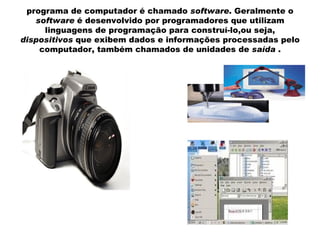 programa de computador é chamado  software . Geralmente o  software  é desenvolvido por programadores que utilizam linguagens de programação para construí-lo,ou seja,  dispositivos  que exibem dados e informações processadas pelo computador, também chamados de unidades de  saída  . 
