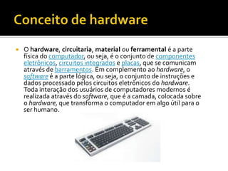 Conceito de hardware		O hardware, circuitaria, material ou ferramental é a parte física do computador, ou seja, é o conjunto de componentes eletrônicos, circuitos integrados e placas, que se comunicam através de barramentos. Em complemento ao hardware, o software é a parte lógica, ou seja, o conjunto de instruções e dados processado pelos circuitos eletrônicos do hardware. Toda interação dos usuários de computadores modernos é realizada através do software, que é a camada, colocada sobre o hardware, que transforma o computador em algo útil para o ser humano.