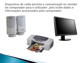Dispositivo de saída permite a comunicação no sentido do computador para o utilizador ,pois exibe dados e informações processados pelo computador.