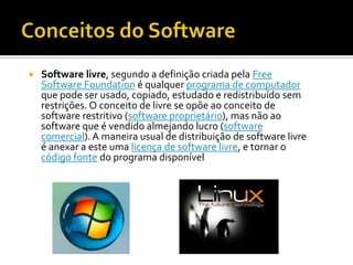 Conceitos do Software Software livre, segundo a definição criada pela Free Software Foundation é qualquer programa de computador que pode ser usado, copiado, estudado e redistribuído sem restrições. O conceito de livre se opõe ao conceito de software restritivo (software proprietário), mas não ao software que é vendido almejando lucro (software comercial). A maneira usual de distribuição de software livre é anexar a este uma licença de software livre, e tornar o código fonte do programa disponível