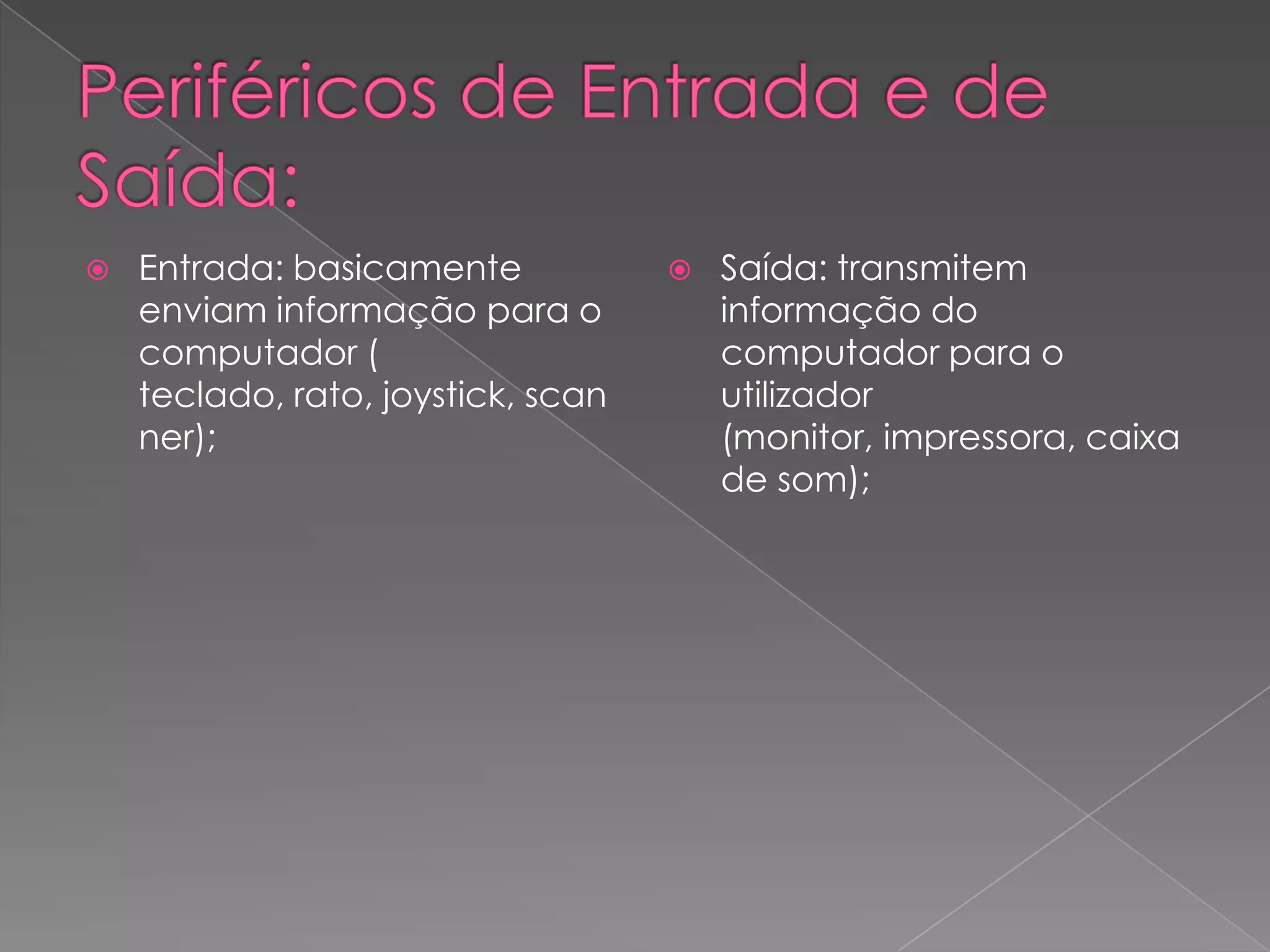 Periféricos de Entrada e de Saída:Entrada: basicamente enviam informação para o computador ( teclado, rato, joystick, scanner); Saída: transmitem informação do computador para o utilizador (monitor, impressora, caixa de som); 