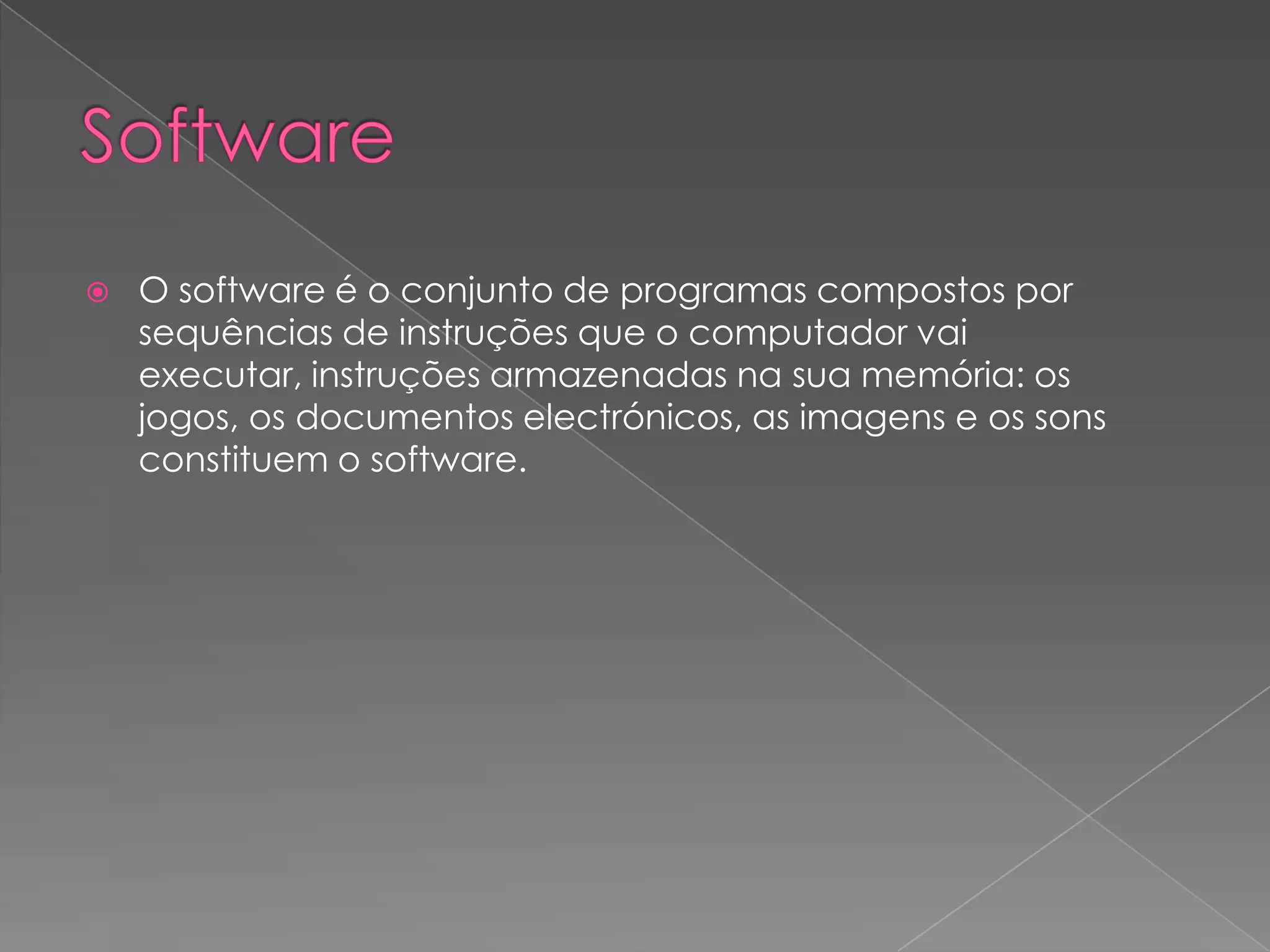 SoftwareO software é o conjunto de programas compostos por sequências de instruções que o computador vai executar, instruções armazenadas na sua memória: os jogos, os documentos electrónicos, as imagens e os sons constituem o software.