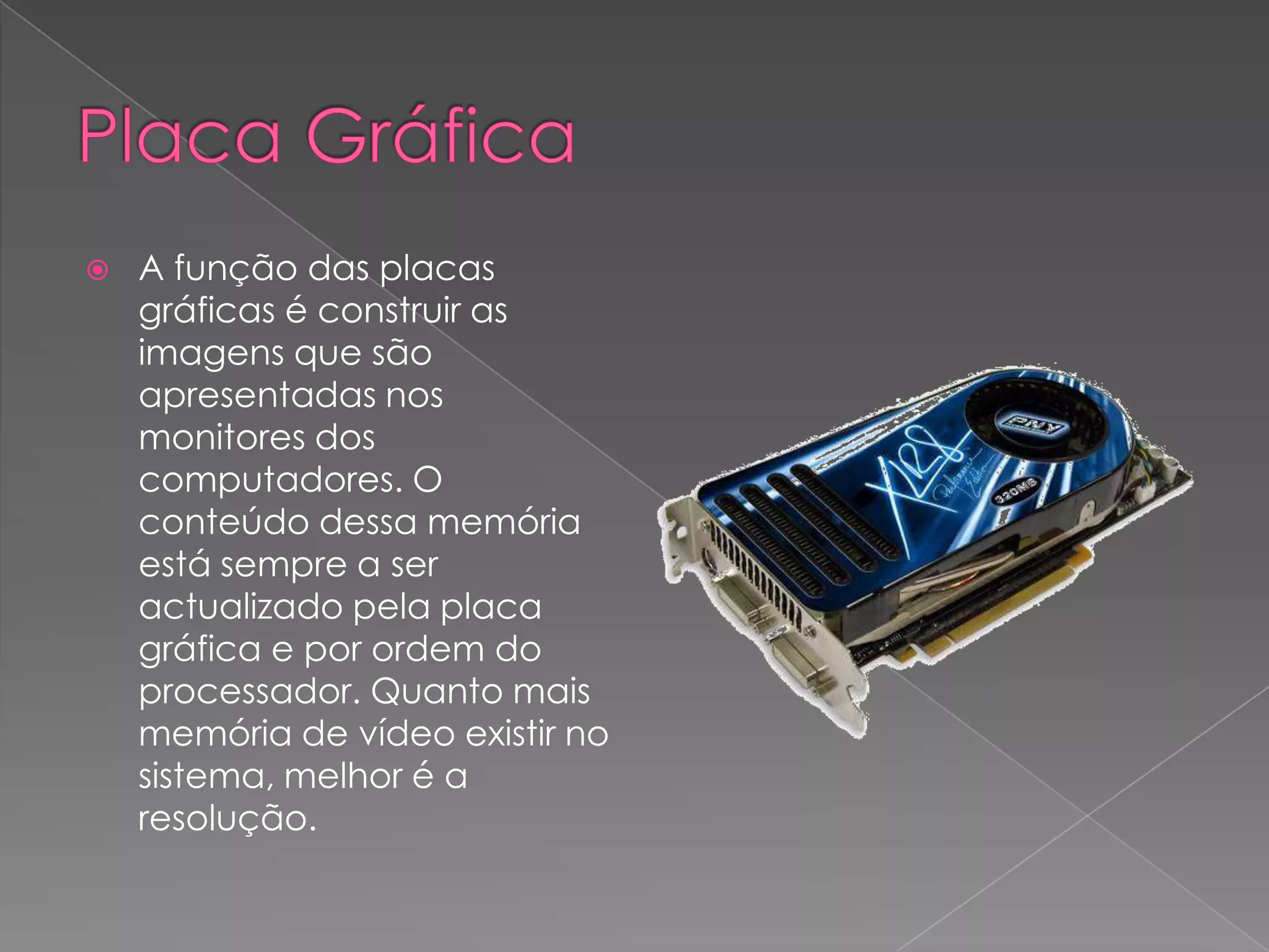 Placa GráficaA função das placas gráficas é construir as imagens que são apresentadas nos monitores dos computadores. O conteúdo dessa memória está sempre a ser actualizado pela placa gráfica e por ordem do processador. Quanto mais memória de vídeo existir no sistema, melhor é a resolução.