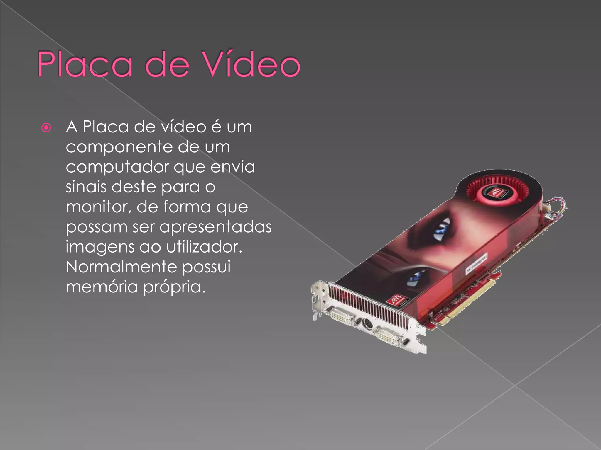 Placa de VídeoA Placa de vídeo é um componente de um computador que envia sinais deste para o monitor, de forma que possam ser apresentadas imagens ao utilizador. Normalmente possui memória própria.
