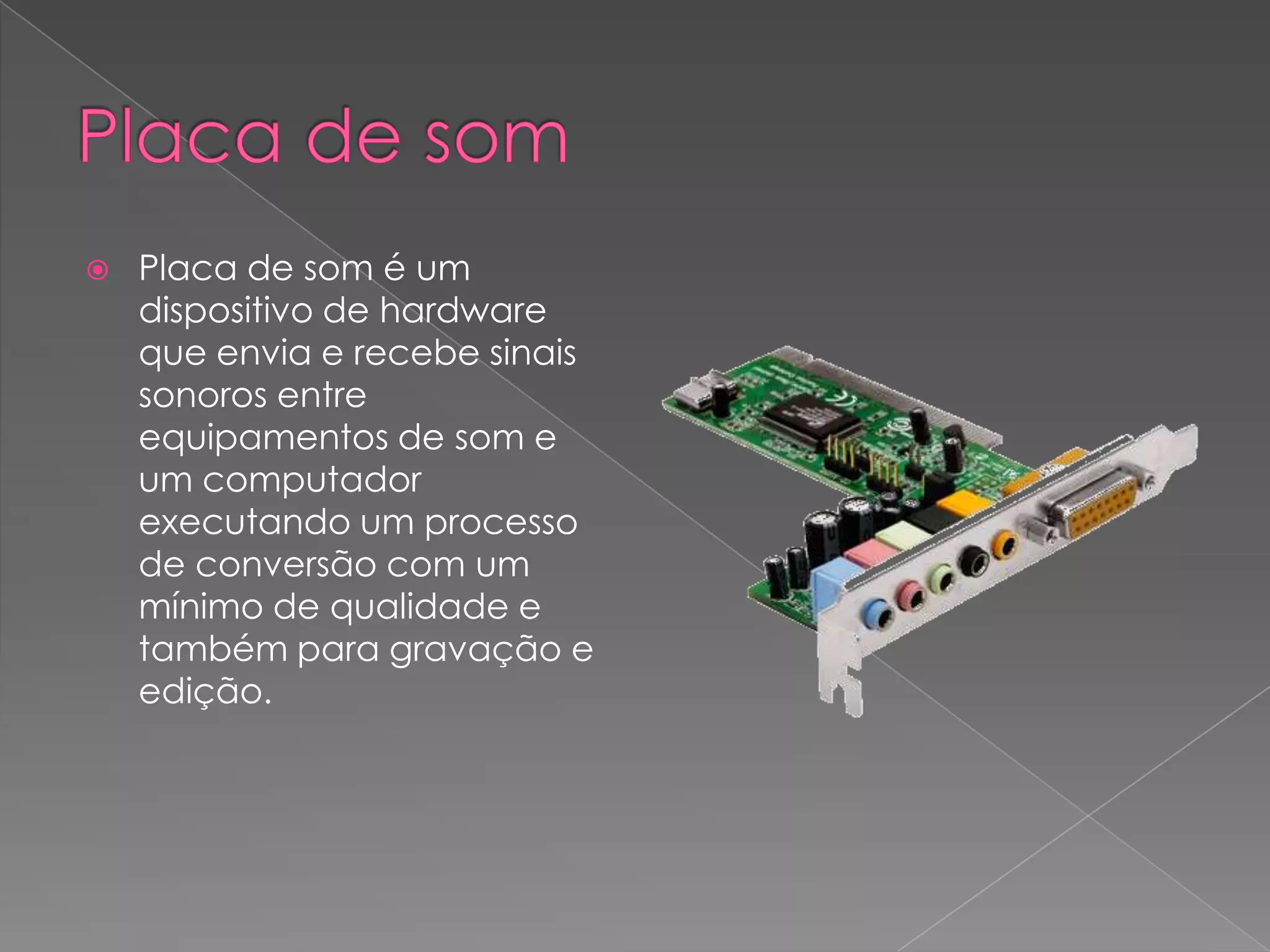 Placa de somPlaca de som é um dispositivo de hardware que envia e recebe sinais sonoros entre equipamentos de som e um computador executando um processo de conversão com um mínimo de qualidade e também para gravação e edição.