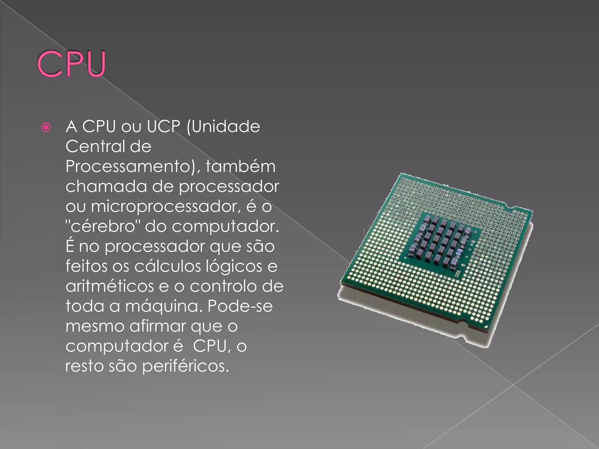 CPUA CPU ou UCP (Unidade Central de Processamento), também chamada de processador ou microprocessador, é o "cérebro" do computador. É no processador que são feitos os cálculos lógicos e aritméticos e o controlo de toda a máquina. Pode-se mesmo afirmar que o computador é CPU, o resto são periféricos.