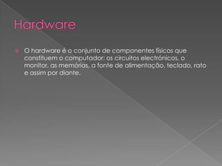 HardwareO hardware é o conjunto de componentes físicos que constituem o computador: os circuitos electrónicos, o monitor, as memórias, a fonte de alimentação, teclado, rato e assim por diante.