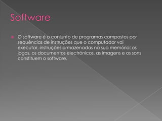 SoftwareO software é o conjunto de programas compostos por sequências de instruções que o computador vai executar, instruções armazenadas na sua memória: os jogos, os documentos electrónicos, as imagens e os sons constituem o software.