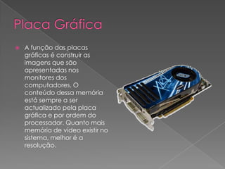 Placa GráficaA função das placas gráficas é construir as imagens que são apresentadas nos monitores dos computadores. O conteúdo dessa memória está sempre a ser actualizado pela placa gráfica e por ordem do processador. Quanto mais memória de vídeo existir no sistema, melhor é a resolução.
