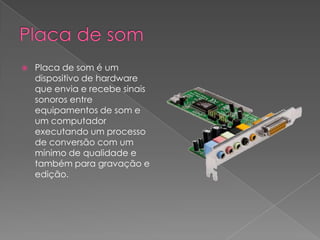 Placa de somPlaca de som é um dispositivo de hardware que envia e recebe sinais sonoros entre equipamentos de som e um computador executando um processo de conversão com um mínimo de qualidade e também para gravação e edição.