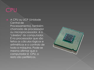 CPUA CPU ou UCP (Unidade Central de Processamento), também chamada de processador ou microprocessador, é o "cérebro" do computador. É no processador que são feitos os cálculos lógicos e aritméticos e o controlo de toda a máquina. Pode-se mesmo afirmar que o computador é CPU, o resto são periféricos.