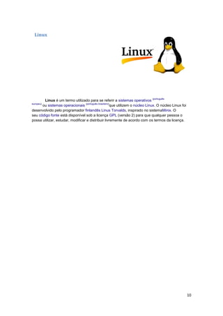 Linux

(português

Linux é um termo utilizado para se referir a sistemas operativos
(português brasileiro)
ou sistemas operacionais
que utilizem o núcleo Linux. O núcleo Linux foi
desenvolvido pelo programador finlandês Linus Torvalds, inspirado no sistemaMinix. O
seu código fonte está disponível sob a licença GPL (versão 2) para que qualquer pessoa o
possa utilizar, estudar, modificar e distribuir livremente de acordo com os termos da licença.
europeu)

10

 
