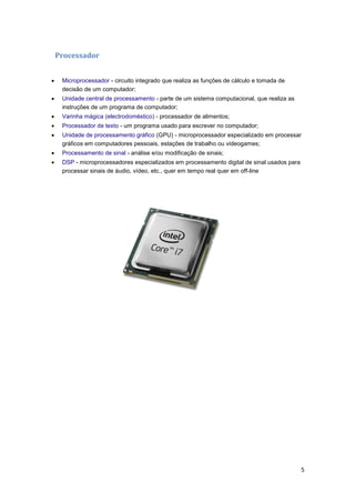 Processador


Microprocessador - circuito integrado que realiza as funções de cálculo e tomada de
decisão de um computador;



Unidade central de processamento - parte de um sistema computacional, que realiza as
instruções de um programa de computador;



Varinha mágica (electrodoméstico) - processador de alimentos;



Processador de texto - um programa usado para escrever no computador;



Unidade de processamento gráfico (GPU) - microprocessador especializado em processar
gráficos em computadores pessoais, estações de trabalho ou videogames;



Processamento de sinal - análise e/ou modificação de sinais;



DSP - microprocessadores especializados em processamento digital de sinal usados para
processar sinais de áudio, vídeo, etc., quer em tempo real quer em off-line

5

 