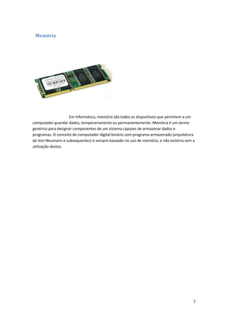 Memória

Em informática, memória são todos os dispositivos que permitem a um
computador guardar dados, temporariamente ou permanentemente. Memória é um termo
genérico para designar componentes de um sistema capazes de armazenar dados e
programas. O conceito de computador digital binário com programa armazenado (arquitetura
de Von Neumann e subsequentes) é sempre baseado no uso de memória, e não existiria sem a
utilização destas.

7

 