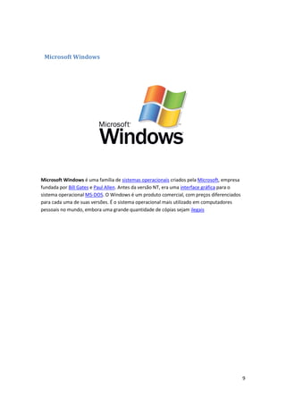 Microsoft Windows

Microsoft Windows é uma família de sistemas operacionais criados pela Microsoft, empresa
fundada por Bill Gates e Paul Allen. Antes da versão NT, era uma interface gráfica para o
sistema operacional MS-DOS. O Windows é um produto comercial, com preços diferenciados
para cada uma de suas versões. É o sistema operacional mais utilizado em computadores
pessoais no mundo, embora uma grande quantidade de cópias sejam ilegais

9

 