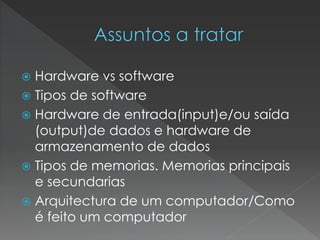  Hardware vs software
 Tipos de software
 Hardware de entrada(input)e/ou saída
(output)de dados e hardware de
armazenamento de dados
 Tipos de memorias. Memorias principais
e secundarias
 Arquitectura de um computador/Como
é feito um computador
 
