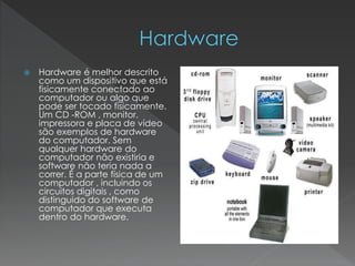  Hardware é melhor descrito
como um dispositivo que está
fisicamente conectado ao
computador ou algo que
pode ser tocado fisicamente.
Um CD -ROM , monitor,
impressora e placa de vídeo
são exemplos de hardware
do computador. Sem
qualquer hardware do
computador não existiria e
software não teria nada a
correr. É a parte física de um
computador , incluindo os
circuitos digitais , como
distinguido do software de
computador que executa
dentro do hardware.
 