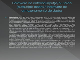  Entrada/saída, sigla E/S (em inglês: Input/output, sigla I/O) é um termo utilizado quase que
exclusivamente no ramo da computação (ou informática), indicando entrada (inserção)
de dados por meio de algum código ou programa, para algum outro programa ou hardware, bem
como a sua saída (obtenção de dados) ou retorno de dados, como resultado de alguma operação
de algum programa, consequentemente resultado de alguma entrada.
São exemplos de unidades de entrada de um computador: disco
rígido, microfone, teclado, mouse, tela sensível ao toque, Scanner, Leitor de código de
barras, Celular, pen-drives, Máquina fotográfica digital, Webcam, joysticks outros acessórios de jogos.
São exemplos de unidades de saída de um computador: monitor, caixas de som, impressora.
Algumas unidades são de entrada e saída de dados ou também chamados Dispositivos
Híbridos: disco rígido, disco flexível ou disquete, monitor sensível a toques, pen-drives, joystick vibratório
e impressora.
As interfaces de entrada e saída são responsáveis pela conexão entre as várias partes de um sistema
computacional baseado na arquitetura de Von-Neumann. Esta interface é responsável por conectar
fisicamente o processador e a memória do sistema ao barramento, tornando-se o terceiro elemento
do sistema computacional proposto, foi uma grande revolução no mundo da informática, pois
facilita a vida de muitas pessoas.
Ao contrário do que se pode pensar a interface de entrada e saída não é só o conector físico e sim
também o responsável pela comunicação lógica entre o barramento e o dispositivo. Essa função de
conexão foi basicamente desenvolvida para que seja possível a comunicação entre vários
dispositivos, fazendo com que a velocidade do barramento seja mais bem aproveitada e ainda
tanto os periféricos quanto os elementos essenciais tenham programação/produção mais voltada ao
seu desempenho, deixando a interconexão com as interfaces de entrada e saída.
 