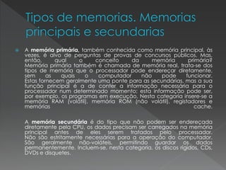  A memória primária, também conhecida como memória principal, às
vezes, é alvo de perguntas de provas de concursos públicos. Mas,
então, qual o conceito da memória primária?
Memória primária também é chamada de memória real, trata-se dos
tipos de memória que o processador pode endereçar diretamente,
sem as quais o computador não pode funcionar.
Estas fornecem geralmente uma ponte para as secundárias, mas a sua
função principal é a de conter a informação necessária para o
processador num determinado momento; esta informação pode ser,
por exemplo, os programas em execução. Nesta categoria insere-se a
memória RAM (volátil), memória ROM (não volátil), registadores e
memórias cache.
A memória secundária é do tipo que não podem ser endereçada
diretamente pela CPU, os dados precisam ser carregados na memória
principal antes de eles serem tratados pelo processador.
Não são estritamente necessárias para a operação do computador.
São geralmente não-voláteis, permitindo guardar os dados
permanentemente. Incluem-se, nesta categoria, os discos rígidos, CDs,
DVDs e disquetes.
 